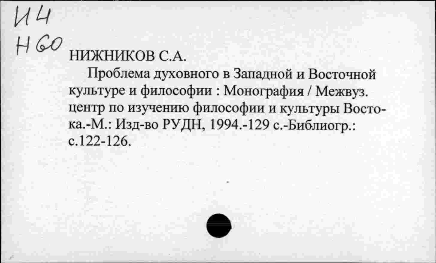 ﻿НИЖНИКОВ С.А.
Проблема духовного в Западной и Восточной культуре и философии : Монография / Межвуз. центр по изучению философии и культуры Восто-ка.-М.: Изд-во РУДН, 1994.-129 с.-Библиогр.: с.122-126.